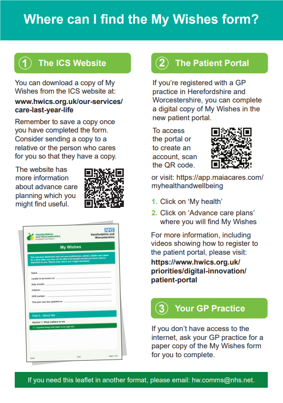 Leaflet with text: Where can I find the My Wishes form? 1. The ICS Website You can download a copy of My Wishes from the ICS website at: www.hwics.org.uk/our-services/ care-last-year-life Remember to save a copy once you have completed the form. Consider sending a copy to a relative or the person who cares for you so that they have a copy. The website has more information about advance care planning which you might find useful. 2. The Patient Portal. If you’re registered with a GP practice in Herefordshire and Worcestershire, you can complete a digital copy of My Wishes in the new patient portal. To access the portal or to create an account, scan the QR code.or visit: https://app.maiacares.com/ myhealthandwellbeing 1. Click on ‘My health’ 2. Click on ‘Advance care plans’ where you will find My Wishes For more information, including videos showing how to register to the patient portal, please visit: https://www.hwics.org.uk/ priorities/digital-innovation/ patient-portal 3. Your GP PracticeIf you don’t have access to the internet, ask your GP practice for a paper copy of the My Wishes form for you to complete. If you need this leaflet in another format, please email: hw.comms@nhs.net. 