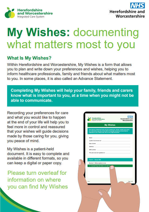 Leaflet with text: My Wishes: documenting what matters most to you. What Is My Wishes? Within Herefordshire and Worcestershire, My Wishes is a form that allows you to plan and write down your preferences and wishes, helping you to inform healthcare professionals, family and friends about what matters most to you. In some places, it is also called an Advance Statement. Completing My Wishes will help your family, friends and carers know what is important to you, at a time when you might not be able to communicate. Recording your preferences for care and what you would like to happen at the end of your life will help you to feel more in control and reassured that your wishes will guide decisions made by those caring for you, giving you peace of mind. My Wishes is a patient-held document. It is easy to complete and available in different formats, so you can keep a digital or paper copy. 